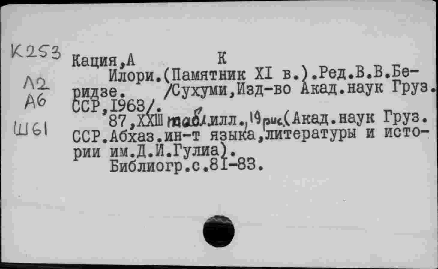 ﻿K2.Ç2, Л2.
ÜJGI
Кация,А	К
Илори.(Памятник XI в.).Ред.В.В.Бе-^идзе. g /Сухуми,Изд-во Акад.наук Груз СР *87^Х^Ш та&ЛЛЛIАкад. наук Груз.
ССР.Абхаз.ин-т языка,литературы и истории им.Д.И.Гулиа).
Библиогр.с.81-83.